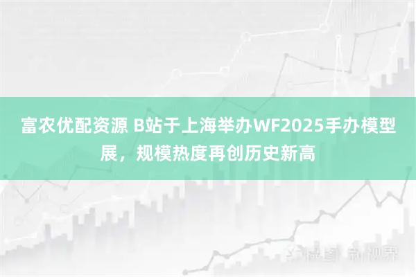 富农优配资源 B站于上海举办WF2025手办模型展，规模热度再创历史新高