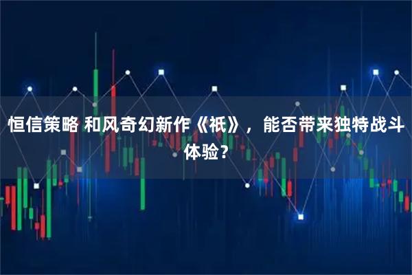 恒信策略 和风奇幻新作《祇》，能否带来独特战斗体验？