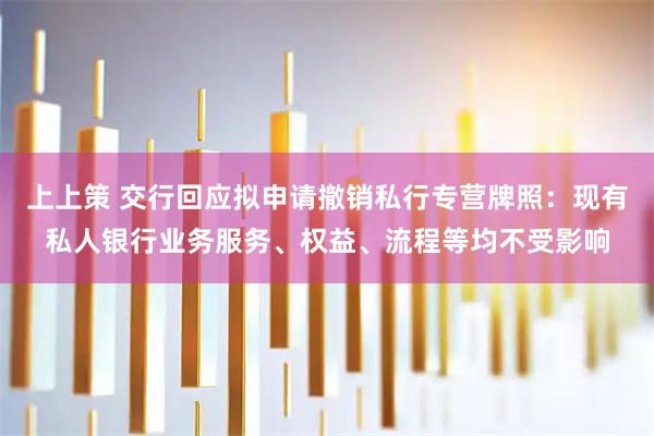 上上策 交行回应拟申请撤销私行专营牌照：现有私人银行业务服务、权益、流程等均不受影响