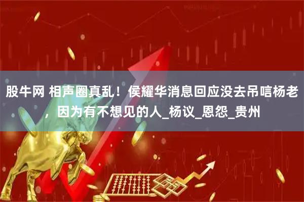 股牛网 相声圈真乱！侯耀华消息回应没去吊唁杨老，因为有不想见的人_杨议_恩怨_贵州