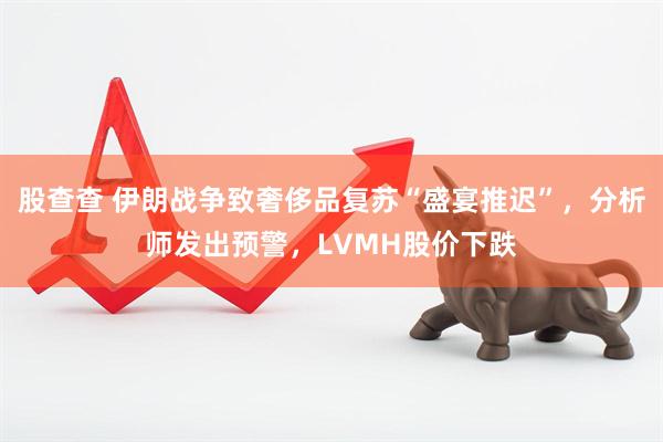 股查查 伊朗战争致奢侈品复苏“盛宴推迟”，分析师发出预警，LVMH股价下跌