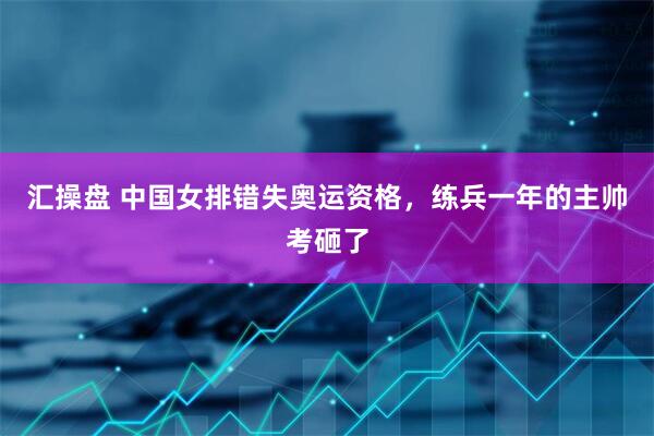 汇操盘 中国女排错失奥运资格，练兵一年的主帅考砸了