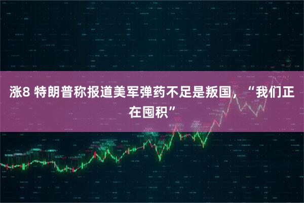 涨8 特朗普称报道美军弹药不足是叛国，“我们正在囤积”