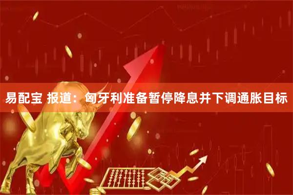 易配宝 报道：匈牙利准备暂停降息并下调通胀目标