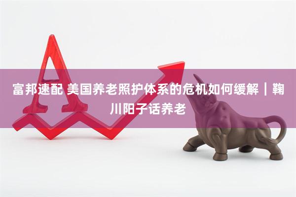 富邦速配 美国养老照护体系的危机如何缓解︱鞠川阳子话养老
